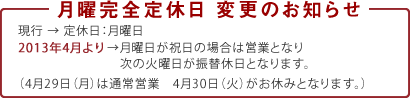 4月から月曜日完全定休日が変更します。
  現行 → 定休日：月曜日
2013年4月より→月曜日が祝日の場合は営業となり次の火曜日が振替休日となります。
（4月29日(月)は通常営業　4月30日(火)がお休みとなります）