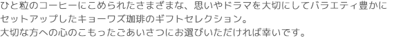 ひと粒のコーヒーにこめられたさまざまな、思いやドラマを大切にしてバラエティ豊かに
セットアップしたキョーワズ珈琲のギフトセレクション。
大切な方への心のこもったごあいさつにお選びいただければ幸いです。