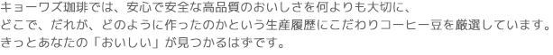 キョーワズ珈琲では、安心で安全な高品質のおいしさを何よりも大切に、
どこで、だれが、どのように作ったのかという生産履歴にこだわりコーヒー豆を厳選しています。
きっとあなたの「おいしい」が見つかるはずです。