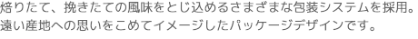 焙りたて、挽きたての風味をとじ込めるさまざまな包装システムを採用。
遠い産地への思いをこめてイメージしたパッケージデザインです。